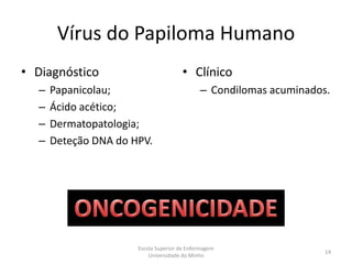 Vírus do Papiloma Humano
• Diagnóstico                          • Clínico
  –   Papanicolau;                           – Condilomas acuminados.
  –   Ácido acético;
  –   Dermatopatologia;
  –   Deteção DNA do HPV.




                      Escola Superior de Enfermagem
                                                                    14
                          Universidade do Minho
 
