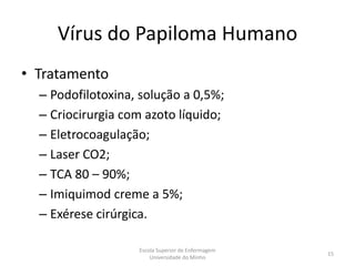 Vírus do Papiloma Humano
• Tratamento
  – Podofilotoxina, solução a 0,5%;
  – Criocirurgia com azoto líquido;
  – Eletrocoagulação;
  – Laser CO2;
  – TCA 80 – 90%;
  – Imiquimod creme a 5%;
  – Exérese cirúrgica.

                   Escola Superior de Enfermagem
                                                   15
                       Universidade do Minho
 