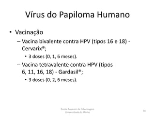 Vírus do Papiloma Humano
• Vacinação
  – Vacina bivalente contra HPV (tipos 16 e 18) -
    Cervarix®;
     • 3 doses (0, 1, 6 meses).
  – Vacina tetravalente contra HPV (tipos
    6, 11, 16, 18) - Gardasil®;
     • 3 doses (0, 2, 6 meses).




                      Escola Superior de Enfermagem
                                                      16
                          Universidade do Minho
 