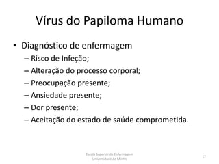 Vírus do Papiloma Humano
• Diagnóstico de enfermagem
  – Risco de Infeção;
  – Alteração do processo corporal;
  – Preocupação presente;
  – Ansiedade presente;
  – Dor presente;
  – Aceitação do estado de saúde comprometida.


                  Escola Superior de Enfermagem
                                                  17
                      Universidade do Minho
 
