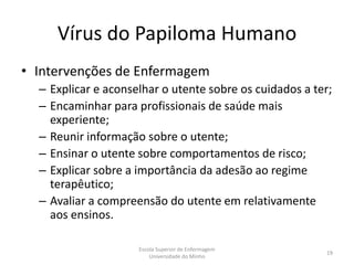 Vírus do Papiloma Humano
• Intervenções de Enfermagem
  – Explicar e aconselhar o utente sobre os cuidados a ter;
  – Encaminhar para profissionais de saúde mais
    experiente;
  – Reunir informação sobre o utente;
  – Ensinar o utente sobre comportamentos de risco;
  – Explicar sobre a importância da adesão ao regime
    terapêutico;
  – Avaliar a compreensão do utente em relativamente
    aos ensinos.

                     Escola Superior de Enfermagem
                                                         19
                         Universidade do Minho
 