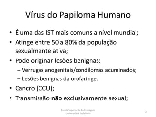 Vírus do Papiloma Humano
• É uma das IST mais comuns a nível mundial;
• Atinge entre 50 a 80% da população
  sexualmente ativa;
• Pode originar lesões benignas:
  – Verrugas anogenitais/condilomas acuminados;
  – Lesões benignas da orofaringe.
• Cancro (CCU);
• Transmissão não exclusivamente sexual;
                  Escola Superior de Enfermagem
                                                  2
                      Universidade do Minho
 