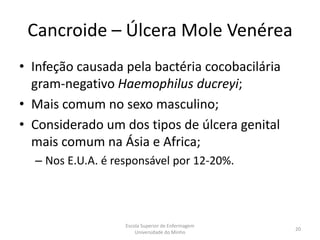 Cancroide – Úlcera Mole Venérea
• Infeção causada pela bactéria cocobacilária
  gram-negativo Haemophilus ducreyi;
• Mais comum no sexo masculino;
• Considerado um dos tipos de úlcera genital
  mais comum na Ásia e Africa;
  – Nos E.U.A. é responsável por 12-20%.




                   Escola Superior de Enfermagem
                                                   20
                       Universidade do Minho
 