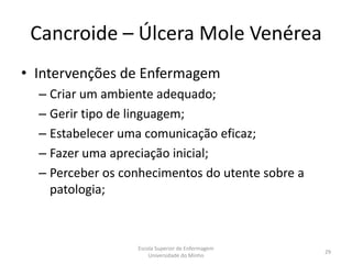 Cancroide – Úlcera Mole Venérea
• Intervenções de Enfermagem
  – Criar um ambiente adequado;
  – Gerir tipo de linguagem;
  – Estabelecer uma comunicação eficaz;
  – Fazer uma apreciação inicial;
  – Perceber os conhecimentos do utente sobre a
    patologia;



                  Escola Superior de Enfermagem
                                                  29
                      Universidade do Minho
 