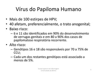 Vírus do Papiloma Humano
• Mais de 100 estirpes de HPV;
• 40 afetam, preferencialmente, o trato anogenital;
• Baixo risco:
   – 6 e 11 são identificados em 90% do desenvolvimento
     de verrugas genitais e em 80 a 90% dos casos de
     papilomatose respiratória recorrente.
• Alto risco:
   – Genótipos 16 e 18 são responsáveis por 70 a 75% de
     CCU;
   – Cada um dos restantes genótipos está associado a
     menos de 5%.

                     Escola Superior de Enfermagem
                                                          3
                         Universidade do Minho
 