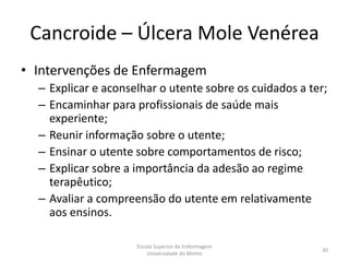 Cancroide – Úlcera Mole Venérea
• Intervenções de Enfermagem
  – Explicar e aconselhar o utente sobre os cuidados a ter;
  – Encaminhar para profissionais de saúde mais
    experiente;
  – Reunir informação sobre o utente;
  – Ensinar o utente sobre comportamentos de risco;
  – Explicar sobre a importância da adesão ao regime
    terapêutico;
  – Avaliar a compreensão do utente em relativamente
    aos ensinos.

                     Escola Superior de Enfermagem
                                                         30
                         Universidade do Minho
 