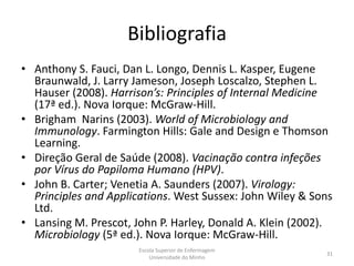 Bibliografia
• Anthony S. Fauci, Dan L. Longo, Dennis L. Kasper, Eugene
  Braunwald, J. Larry Jameson, Joseph Loscalzo, Stephen L.
  Hauser (2008). Harrison’s: Principles of Internal Medicine
  (17ª ed.). Nova Iorque: McGraw-Hill.
• Brigham Narins (2003). World of Microbiology and
  Immunology. Farmington Hills: Gale and Design e Thomson
  Learning.
• Direção Geral de Saúde (2008). Vacinação contra infeções
  por Vírus do Papiloma Humano (HPV).
• John B. Carter; Venetia A. Saunders (2007). Virology:
  Principles and Applications. West Sussex: John Wiley & Sons
  Ltd.
• Lansing M. Prescot, John P. Harley, Donald A. Klein (2002).
  Microbiology (5ª ed.). Nova Iorque: McGraw-Hill.
                       Escola Superior de Enfermagem
                                                           31
                           Universidade do Minho
 