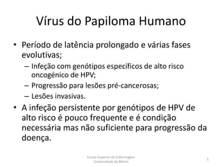 Vírus do Papiloma Humano
• Período de latência prolongado e várias fases
  evolutivas;
  – Infeção com genótipos específicos de alto risco
    oncogénico de HPV;
  – Progressão para lesões pré-cancerosas;
  – Lesões invasivas.
• A infeção persistente por genótipos de HPV de
  alto risco é pouco frequente e é condição
  necessária mas não suficiente para progressão da
  doença.
                     Escola Superior de Enfermagem
                                                      5
                         Universidade do Minho
 