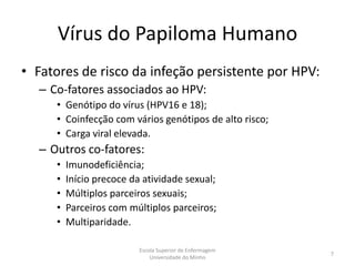 Vírus do Papiloma Humano
• Fatores de risco da infeção persistente por HPV:
  – Co-fatores associados ao HPV:
     • Genótipo do vírus (HPV16 e 18);
     • Coinfecção com vários genótipos de alto risco;
     • Carga viral elevada.
  – Outros co-fatores:
     •   Imunodeficiência;
     •   Início precoce da atividade sexual;
     •   Múltiplos parceiros sexuais;
     •   Parceiros com múltiplos parceiros;
     •   Multiparidade.

                          Escola Superior de Enfermagem
                                                          7
                              Universidade do Minho
 
