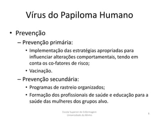 Vírus do Papiloma Humano
• Prevenção
  – Prevenção primária:
     • Implementação das estratégias apropriadas para
       influenciar alterações comportamentais, tendo em
       conta os co-fatores de risco;
     • Vacinação.
  – Prevenção secundária:
     • Programas de rastreio organizados;
     • Formação dos profissionais de saúde e educação para a
       saúde das mulheres dos grupos alvo.
                     Escola Superior de Enfermagem
                                                           8
                         Universidade do Minho
 