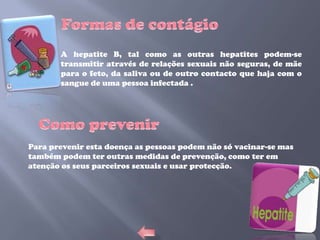 A hepatite B, tal como as outras hepatites podem-se
       transmitir através de relações sexuais não seguras, de mãe
       para o feto, da saliva ou de outro contacto que haja com o
       sangue de uma pessoa infectada .




Para prevenir esta doença as pessoas podem não só vacinar-se mas
também podem ter outras medidas de prevenção, como ter em
atenção os seus parceiros sexuais e usar protecção.
 