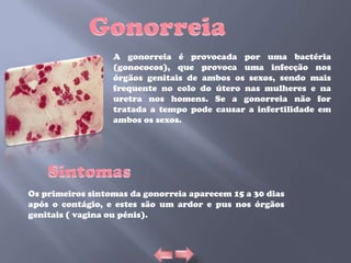 A gonorreia é provocada por uma bactéria
                  (gonococos), que provoca uma infecção nos
                  órgãos genitais de ambos os sexos, sendo mais
                  frequente no colo do útero nas mulheres e na
                  uretra nos homens. Se a gonorreia não for
                  tratada a tempo pode causar a infertilidade em
                  ambos os sexos.




Os primeiros sintomas da gonorreia aparecem 15 a 30 dias
após o contágio, e estes são um ardor e pus nos órgãos
genitais ( vagina ou pénis).
 