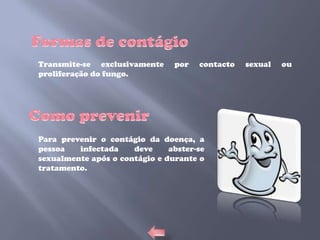 Transmite-se exclusivamente     por   contacto   sexual   ou
proliferação do fungo.




Para prevenir o contágio da doença, a
pessoa   infectada    deve     abster-se
sexualmente após o contágio e durante o
tratamento.
 