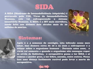 A SIDA (Síndrome de Imunodeficiência Adquirida) é
provocado pelo VIH, Vírus da Imunodeficiência
Humana, este vai enfraquecendo o sistema
imunitário Humano. A SIDA é a IST mais mortífera,
tendo feito nos últimos dois séculos mais de 20
milhões de mortos.




         Após 2 a 4 semanas do contágio, esta infecção causa mau
         estar, mas demora cerca de 10 a 15 anos a enfraquecer e a
         actuar sobre o organismo humano . Durante estes anos, o
         vírus vai aumento e quando o organismo não consegue repor
         os níveis de linfócitos, o seropositivo passa a ter SIDA e ai
         começa a perder peso, a ter febre, anemia, entre outros. Nessa
         fase uma doença facilmente curável pode levar a morte do
         seropositivo.
 