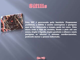 Esta IST é provocada pela bactéria Treponema
pallidum, a Sífilis é muito contagiosa e perigosa
mas se for detectada a tempo, pode ter cura. Esta
ataca todo o tipo de tecidos, desde a pele até aos
ossos, órgão ( fígado, órgão genitais e olhos) e mais
perigoso se afectar o sistema cardiovascular,
podendo matar a pessoa infectada.
 
