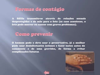 A Sífilis transmite-se através de relações sexuais
desprotegidas e de mãe para o feto (se caso acontecer, o
feto pode morrer ou nascer com graves problemas).




O homem pode e deve usar o preservativo, já a mulher
pode usar desinfectantes íntimos e fazer testes antes do
casamento e de uma gravidez, de forma a evitar
complicações futuras.
 