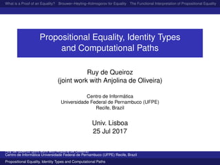 What is a Proof of an Equality? Brouwer–Heyting–Kolmogorov for Equality The Functional Interpretation of Propositional Equality N
Propositional Equality, Identity Types
and Computational Paths
Ruy de Queiroz
(joint work with Anjolina de Oliveira)
Centro de Inform´atica
Universidade Federal de Pernambuco (UFPE)
Recife, Brazil
Univ. Lisboa
25 Jul 2017
Ruy de Queiroz (joint work with Anjolina de Oliveira)
Centro de Inform´atica Universidade Federal de Pernambuco (UFPE) Recife, Brazil
Propositional Equality, Identity Types and Computational Paths
 