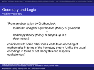 What is a Proof of an Equality? Brouwer–Heyting–Kolmogorov for Equality The Functional Interpretation of Propositional Equality N
Geometry and Logic
Vladimir Voevodsky
“From an observation by Grothendieck:
formalism of higher equivalences (theory of grupoids)
=
homotopy theory (theory of shapes up to a
deformation)
combined with some other ideas leads to an encoding of
mathematics in terms of the homotopy theory. Unlike the usual
encodings in terms of set theory this one respects
equivalences.”
Ruy de Queiroz (joint work with Anjolina de Oliveira)
Centro de Inform´atica Universidade Federal de Pernambuco (UFPE) Recife, Brazil
Propositional Equality, Identity Types and Computational Paths
 