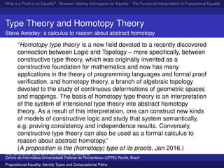 What is a Proof of an Equality? Brouwer–Heyting–Kolmogorov for Equality The Functional Interpretation of Propositional Equality N
Type Theory and Homotopy Theory
Steve Awodey: a calculus to reason about abstract homotopy
“Homotopy type theory is a new ﬁeld devoted to a recently discovered
connection between Logic and Topology – more speciﬁcally, between
constructive type theory, which was originally invented as a
constructive foundation for mathematics and now has many
applications in the theory of programming languages and formal proof
veriﬁcation, and homotopy theory, a branch of algebraic topology
devoted to the study of continuous deformations of geometric spaces
and mappings. The basis of homotopy type theory is an interpretation
of the system of intensional type theory into abstract homotopy
theory. As a result of this interpretation, one can construct new kinds
of models of constructive logic and study that system semantically,
e.g. proving consistency and independence results. Conversely,
constructive type theory can also be used as a formal calculus to
reason about abstract homotopy.”
(A proposition is the (homotopy) type of its proofs, Jan 2016.)
Ruy de Queiroz (joint work with Anjolina de Oliveira)
Centro de Inform´atica Universidade Federal de Pernambuco (UFPE) Recife, Brazil
Propositional Equality, Identity Types and Computational Paths
 