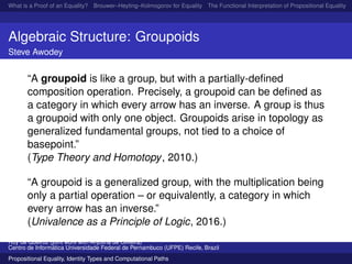 What is a Proof of an Equality? Brouwer–Heyting–Kolmogorov for Equality The Functional Interpretation of Propositional Equality N
Algebraic Structure: Groupoids
Steve Awodey
“A groupoid is like a group, but with a partially-deﬁned
composition operation. Precisely, a groupoid can be deﬁned as
a category in which every arrow has an inverse. A group is thus
a groupoid with only one object. Groupoids arise in topology as
generalized fundamental groups, not tied to a choice of
basepoint.”
(Type Theory and Homotopy, 2010.)
“A groupoid is a generalized group, with the multiplication being
only a partial operation – or equivalently, a category in which
every arrow has an inverse.”
(Univalence as a Principle of Logic, 2016.)
Ruy de Queiroz (joint work with Anjolina de Oliveira)
Centro de Inform´atica Universidade Federal de Pernambuco (UFPE) Recife, Brazil
Propositional Equality, Identity Types and Computational Paths
 