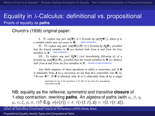 What is a Proof of an Equality? Brouwer–Heyting–Kolmogorov for Equality The Functional Interpretation of Propositional Equality N
Equality in λ-Calculus: deﬁnitional vs. propositional
Proofs of equality as paths
Church’s (1936) original paper:
NB: equality as the reﬂexive, symmetric and transitive closure of
1-step contraction: rewriting paths. An algebra of paths (with α, β, η,
µ, ν, ξ, ρ, σ, τ)? E.g. σ(σ(r)) = r, τ(τ(t, r), s) = τ(t, τ(r, s)).
Ruy de Queiroz (joint work with Anjolina de Oliveira)
Centro de Inform´atica Universidade Federal de Pernambuco (UFPE) Recife, Brazil
Propositional Equality, Identity Types and Computational Paths
 