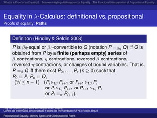 What is a Proof of an Equality? Brouwer–Heyting–Kolmogorov for Equality The Functional Interpretation of Propositional Equality N
Equality in λ-Calculus: deﬁnitional vs. propositional
Proofs of equality: Paths
Deﬁnition (Hindley & Seldin 2008)
P is βη-equal or βη-convertible to Q (notation P =βη Q) iff Q is
obtained from P by a ﬁnite (perhaps empty) series of
β-contractions, η-contractions, reversed β-contractions,
reversed η-contractions, or changes of bound variables. That is,
P =β Q iff there exist P0, . . . , Pn (n ≥ 0) such that
P0 ≡ P, Pn ≡ Q,
(∀i ≤ n − 1) (Pi 1β Pi+1 or Pi+1 1β Pi
or Pi 1η Pi+1 or Pi+1 1η Pi
or Pi ≡α Pi+1).
Ruy de Queiroz (joint work with Anjolina de Oliveira)
Centro de Inform´atica Universidade Federal de Pernambuco (UFPE) Recife, Brazil
Propositional Equality, Identity Types and Computational Paths
 