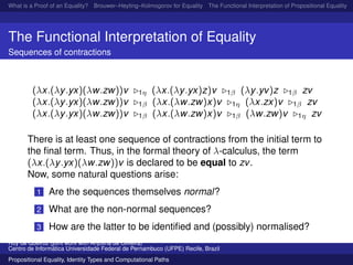 What is a Proof of an Equality? Brouwer–Heyting–Kolmogorov for Equality The Functional Interpretation of Propositional Equality N
The Functional Interpretation of Equality
Sequences of contractions
(λx.(λy.yx)(λw.zw))v 1η (λx.(λy.yx)z)v 1β (λy.yv)z 1β zv
(λx.(λy.yx)(λw.zw))v 1β (λx.(λw.zw)x)v 1η (λx.zx)v 1β zv
(λx.(λy.yx)(λw.zw))v 1β (λx.(λw.zw)x)v 1β (λw.zw)v 1η zv
There is at least one sequence of contractions from the initial term to
the ﬁnal term. Thus, in the formal theory of λ-calculus, the term
(λx.(λy.yx)(λw.zw))v is declared to be equal to zv.
Now, some natural questions arise:
1 Are the sequences themselves normal?
2 What are the non-normal sequences?
3 How are the latter to be identiﬁed and (possibly) normalised?
Ruy de Queiroz (joint work with Anjolina de Oliveira)
Centro de Inform´atica Universidade Federal de Pernambuco (UFPE) Recife, Brazil
Propositional Equality, Identity Types and Computational Paths
 
