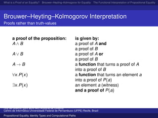 What is a Proof of an Equality? Brouwer–Heyting–Kolmogorov for Equality The Functional Interpretation of Propositional Equality N
Brouwer–Heyting–Kolmogorov Interpretation
Proofs rather than truth-values
a proof of the proposition: is given by:
A ∧ B a proof of A and
a proof of B
A ∨ B a proof of A or
a proof of B
A → B a function that turns a proof of A
into a proof of B
∀x.P(x) a function that turns an element a
into a proof of P(a)
∃x.P(x) an element a (witness)
and a proof of P(a)
Ruy de Queiroz (joint work with Anjolina de Oliveira)
Centro de Inform´atica Universidade Federal de Pernambuco (UFPE) Recife, Brazil
Propositional Equality, Identity Types and Computational Paths
 