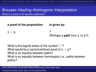 What is a Proof of an Equality? Brouwer–Heyting–Kolmogorov for Equality The Functional Interpretation of Propositional Equality N
Brouwer–Heyting–Kolmogorov Interpretation
What is a proof of an equality statement?
a proof of the proposition: is given by:
t1 = t2 ?
(Perhaps a path from t1 to t2?)
What is the logical status of the symbol “=”?
What would be a canonical/direct proof of t1 = t2?
What is an equality between paths?
What is an equality between homotopies (i.e., paths between
paths)?
Ruy de Queiroz (joint work with Anjolina de Oliveira)
Centro de Inform´atica Universidade Federal de Pernambuco (UFPE) Recife, Brazil
Propositional Equality, Identity Types and Computational Paths
 