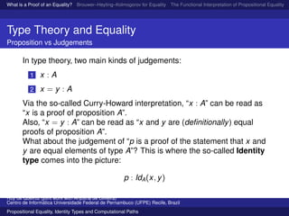 What is a Proof of an Equality? Brouwer–Heyting–Kolmogorov for Equality The Functional Interpretation of Propositional Equality N
Type Theory and Equality
Proposition vs Judgements
In type theory, two main kinds of judgements:
1 x : A
2 x = y : A
Via the so-called Curry-Howard interpretation, “x : A” can be read as
“x is a proof of proposition A”.
Also, “x = y : A” can be read as “x and y are (deﬁnitionally) equal
proofs of proposition A”.
What about the judgement of “p is a proof of the statement that x and
y are equal elements of type A”? This is where the so-called Identity
type comes into the picture:
p : IdA(x, y)
Ruy de Queiroz (joint work with Anjolina de Oliveira)
Centro de Inform´atica Universidade Federal de Pernambuco (UFPE) Recife, Brazil
Propositional Equality, Identity Types and Computational Paths
 