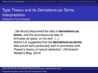 What is a Proof of an Equality? Brouwer–Heyting–Kolmogorov for Equality The Functional Interpretation of Propositional Equality N
Type Theory and its Derivations-as-Terms
Interpretation
Howard on Curry-Howard
“ [de Bruijn] discovered the idea of derivations as
terms, and the accompanying idea of
formulae-as-types, on his own. (...)
Martin-L¨of suggested that the derivations-as-terms
idea would work particularly well in connection with
Prawitz’s theory of natural deduction.” (W.Howard,
Wadler’s Blog, 2014)
Ruy de Queiroz (joint work with Anjolina de Oliveira)
Centro de Inform´atica Universidade Federal de Pernambuco (UFPE) Recife, Brazil
Propositional Equality, Identity Types and Computational Paths
 
