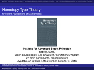 What is a Proof of an Equality? Brouwer–Heyting–Kolmogorov for Equality The Functional Interpretation of Propositional Equality N
Homotopy Type Theory
Univalent Foundations of Mathematics
Institute for Advanced Study, Princeton
approx. 600p.
Open-source book: The Univalent Foundations Program
27 main participants. 58 contributors
Available on GitHub. Latest version October 3, 2016
Ruy de Queiroz (joint work with Anjolina de Oliveira)
Centro de Inform´atica Universidade Federal de Pernambuco (UFPE) Recife, Brazil
Propositional Equality, Identity Types and Computational Paths
 