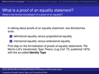 What is a Proof of an Equality? Brouwer–Heyting–Kolmogorov for Equality The Functional Interpretation of Propositional Equality N
What is a proof of an equality statement?
What is the formal counterpart of a proof of an equality?
In talking about proofs of an equality statement, two dichotomies
arise:
1 deﬁnitional equality versus propositional equality
2 intensional equality versus extensional equality
First step on the formalisation of proofs of equality statements: Per
Martin-L¨of’s Intuitionistic Type Theory (Log Coll ’73, published 1975)
with the so-called Identity Type
Ruy de Queiroz (joint work with Anjolina de Oliveira)
Centro de Inform´atica Universidade Federal de Pernambuco (UFPE) Recife, Brazil
Propositional Equality, Identity Types and Computational Paths
 
