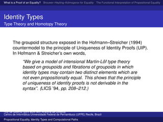 What is a Proof of an Equality? Brouwer–Heyting–Kolmogorov for Equality The Functional Interpretation of Propositional Equality N
Identity Types
Type Theory and Homotopy Theory
The groupoid structure exposed in the Hofmann–Streicher (1994)
countermodel to the principle of Uniqueness of Identity Proofs (UIP).
In Hofmann & Streicher’s own words,
“We give a model of intensional Martin-L¨of type theory
based on groupoids and ﬁbrations of groupoids in which
identity types may contain two distinct elements which are
not even propositionally equal. This shows that the principle
of uniqueness of identity proofs is not derivable in the
syntax”. (LICS ’94, pp. 208–212.)
Ruy de Queiroz (joint work with Anjolina de Oliveira)
Centro de Inform´atica Universidade Federal de Pernambuco (UFPE) Recife, Brazil
Propositional Equality, Identity Types and Computational Paths
 