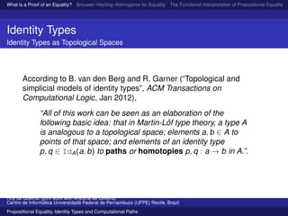 What is a Proof of an Equality? Brouwer–Heyting–Kolmogorov for Equality The Functional Interpretation of Propositional Equality N
Identity Types
Identity Types as Topological Spaces
According to B. van den Berg and R. Garner (“Topological and
simplicial models of identity types”, ACM Transactions on
Computational Logic, Jan 2012),
“All of this work can be seen as an elaboration of the
following basic idea: that in Martin-L¨of type theory, a type A
is analogous to a topological space; elements a, b ∈ A to
points of that space; and elements of an identity type
p, q ∈ IdA(a, b) to paths or homotopies p, q : a → b in A.”.
Ruy de Queiroz (joint work with Anjolina de Oliveira)
Centro de Inform´atica Universidade Federal de Pernambuco (UFPE) Recife, Brazil
Propositional Equality, Identity Types and Computational Paths
 