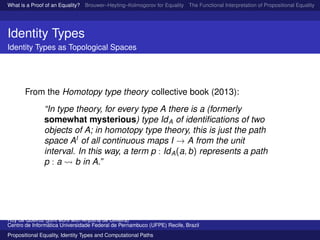 What is a Proof of an Equality? Brouwer–Heyting–Kolmogorov for Equality The Functional Interpretation of Propositional Equality N
Identity Types
Identity Types as Topological Spaces
From the Homotopy type theory collective book (2013):
“In type theory, for every type A there is a (formerly
somewhat mysterious) type IdA of identiﬁcations of two
objects of A; in homotopy type theory, this is just the path
space AI
of all continuous maps I → A from the unit
interval. In this way, a term p : IdA(a, b) represents a path
p : a b in A.”
Ruy de Queiroz (joint work with Anjolina de Oliveira)
Centro de Inform´atica Universidade Federal de Pernambuco (UFPE) Recife, Brazil
Propositional Equality, Identity Types and Computational Paths
 