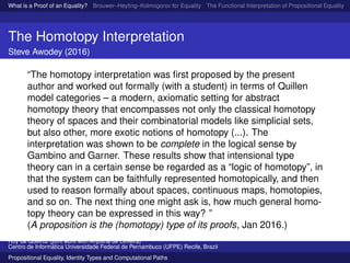 What is a Proof of an Equality? Brouwer–Heyting–Kolmogorov for Equality The Functional Interpretation of Propositional Equality N
The Homotopy Interpretation
Steve Awodey (2016)
“The homotopy interpretation was ﬁrst proposed by the present
author and worked out formally (with a student) in terms of Quillen
model categories – a modern, axiomatic setting for abstract
homotopy theory that encompasses not only the classical homotopy
theory of spaces and their combinatorial models like simplicial sets,
but also other, more exotic notions of homotopy (...). The
interpretation was shown to be complete in the logical sense by
Gambino and Garner. These results show that intensional type
theory can in a certain sense be regarded as a “logic of homotopy”, in
that the system can be faithfully represented homotopically, and then
used to reason formally about spaces, continuous maps, homotopies,
and so on. The next thing one might ask is, how much general homo-
topy theory can be expressed in this way? ”
(A proposition is the (homotopy) type of its proofs, Jan 2016.)
Ruy de Queiroz (joint work with Anjolina de Oliveira)
Centro de Inform´atica Universidade Federal de Pernambuco (UFPE) Recife, Brazil
Propositional Equality, Identity Types and Computational Paths
 