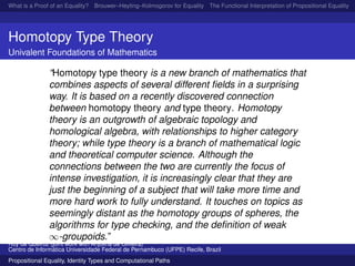 What is a Proof of an Equality? Brouwer–Heyting–Kolmogorov for Equality The Functional Interpretation of Propositional Equality N
Homotopy Type Theory
Univalent Foundations of Mathematics
“Homotopy type theory is a new branch of mathematics that
combines aspects of several different ﬁelds in a surprising
way. It is based on a recently discovered connection
between homotopy theory and type theory. Homotopy
theory is an outgrowth of algebraic topology and
homological algebra, with relationships to higher category
theory; while type theory is a branch of mathematical logic
and theoretical computer science. Although the
connections between the two are currently the focus of
intense investigation, it is increasingly clear that they are
just the beginning of a subject that will take more time and
more hard work to fully understand. It touches on topics as
seemingly distant as the homotopy groups of spheres, the
algorithms for type checking, and the deﬁnition of weak
∞-groupoids.”
Ruy de Queiroz (joint work with Anjolina de Oliveira)
Centro de Inform´atica Universidade Federal de Pernambuco (UFPE) Recife, Brazil
Propositional Equality, Identity Types and Computational Paths
 