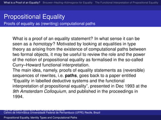 What is a Proof of an Equality? Brouwer–Heyting–Kolmogorov for Equality The Functional Interpretation of Propositional Equality N
Propositional Equality
Proofs of equality as (rewriting) computational paths
What is a proof of an equality statement? In what sense it can be
seen as a homotopy? Motivated by looking at equalities in type
theory as arising from the existence of computational paths between
two formal objects, it may be useful to review the role and the power
of the notion of propositional equality as formalised in the so-called
Curry–Howard functional interpretation.
The main idea, namely, proofs of equality statements as (reversible)
sequences of rewrites, i.e. paths, goes back to a paper entitled
“Equality in labelled deductive systems and the functional
interpretation of propositional equality”, presented in Dec 1993 at the
9th Amsterdam Colloquium, and published in the proceedings in
1994.
Ruy de Queiroz (joint work with Anjolina de Oliveira)
Centro de Inform´atica Universidade Federal de Pernambuco (UFPE) Recife, Brazil
Propositional Equality, Identity Types and Computational Paths
 