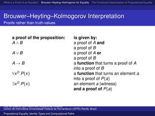 What is a Proof of an Equality? Brouwer–Heyting–Kolmogorov for Equality The Functional Interpretation of Propositional Equality N
Brouwer–Heyting–Kolmogorov Interpretation
Proofs rather than truth-values
a proof of the proposition: is given by:
A ∧ B a proof of A and
a proof of B
A ∨ B a proof of A or
a proof of B
A → B a function that turns a proof of A
into a proof of B
∀xD
.P(x) a function that turns an element a
into a proof of P(a)
∃xD
.P(x) an element a (witness)
and a proof of P(a)
Ruy de Queiroz (joint work with Anjolina de Oliveira)
Centro de Inform´atica Universidade Federal de Pernambuco (UFPE) Recife, Brazil
Propositional Equality, Identity Types and Computational Paths
 