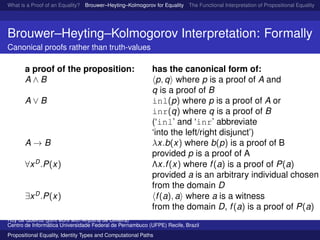 What is a Proof of an Equality? Brouwer–Heyting–Kolmogorov for Equality The Functional Interpretation of Propositional Equality N
Brouwer–Heyting–Kolmogorov Interpretation: Formally
Canonical proofs rather than truth-values
a proof of the proposition: has the canonical form of:
A ∧ B p, q where p is a proof of A and
q is a proof of B
A ∨ B inl(p) where p is a proof of A or
inr(q) where q is a proof of B
(‘inl’ and ‘inr’ abbreviate
‘into the left/right disjunct’)
A → B λx.b(x) where b(p) is a proof of B
provided p is a proof of A
∀xD
.P(x) Λx.f(x) where f(a) is a proof of P(a)
provided a is an arbitrary individual chosen
from the domain D
∃xD
.P(x) f(a), a where a is a witness
from the domain D, f(a) is a proof of P(a)
Ruy de Queiroz (joint work with Anjolina de Oliveira)
Centro de Inform´atica Universidade Federal de Pernambuco (UFPE) Recife, Brazil
Propositional Equality, Identity Types and Computational Paths
 