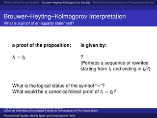 What is a Proof of an Equality? Brouwer–Heyting–Kolmogorov for Equality The Functional Interpretation of Propositional Equality N
Brouwer–Heyting–Kolmogorov Interpretation
What is a proof of an equality statement?
a proof of the proposition: is given by:
t1 = t2 ?
(Perhaps a sequence of rewrites
starting from t1 and ending in t2?)
What is the logical status of the symbol “=”?
What would be a canonical/direct proof of t1 = t2?
Ruy de Queiroz (joint work with Anjolina de Oliveira)
Centro de Inform´atica Universidade Federal de Pernambuco (UFPE) Recife, Brazil
Propositional Equality, Identity Types and Computational Paths
 