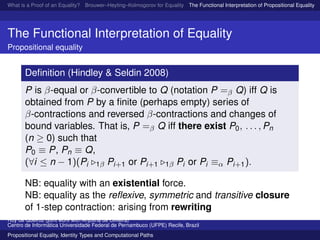 What is a Proof of an Equality? Brouwer–Heyting–Kolmogorov for Equality The Functional Interpretation of Propositional Equality N
The Functional Interpretation of Equality
Propositional equality
Deﬁnition (Hindley & Seldin 2008)
P is β-equal or β-convertible to Q (notation P =β Q) iff Q is
obtained from P by a ﬁnite (perhaps empty) series of
β-contractions and reversed β-contractions and changes of
bound variables. That is, P =β Q iff there exist P0, . . . , Pn
(n ≥ 0) such that
P0 ≡ P, Pn ≡ Q,
(∀i ≤ n − 1)(Pi 1β Pi+1 or Pi+1 1β Pi or Pi ≡α Pi+1).
NB: equality with an existential force.
NB: equality as the reﬂexive, symmetric and transitive closure
of 1-step contraction: arising from rewriting
Ruy de Queiroz (joint work with Anjolina de Oliveira)
Centro de Inform´atica Universidade Federal de Pernambuco (UFPE) Recife, Brazil
Propositional Equality, Identity Types and Computational Paths
 