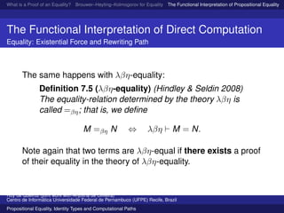 What is a Proof of an Equality? Brouwer–Heyting–Kolmogorov for Equality The Functional Interpretation of Propositional Equality N
The Functional Interpretation of Direct Computation
Equality: Existential Force and Rewriting Path
The same happens with λβη-equality:
Deﬁnition 7.5 (λβη-equality) (Hindley & Seldin 2008)
The equality-relation determined by the theory λβη is
called =βη; that is, we deﬁne
M =βη N ⇔ λβη M = N.
Note again that two terms are λβη-equal if there exists a proof
of their equality in the theory of λβη-equality.
Ruy de Queiroz (joint work with Anjolina de Oliveira)
Centro de Inform´atica Universidade Federal de Pernambuco (UFPE) Recife, Brazil
Propositional Equality, Identity Types and Computational Paths
 