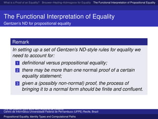What is a Proof of an Equality? Brouwer–Heyting–Kolmogorov for Equality The Functional Interpretation of Propositional Equality N
The Functional Interpretation of Equality
Gentzen’s ND for propositional equality
Remark
In setting up a set of Gentzen’s ND-style rules for equality we
need to account for:
1 deﬁnitional versus propositional equality;
2 there may be more than one normal proof of a certain
equality statement;
3 given a (possibly non-normal) proof, the process of
bringing it to a normal form should be ﬁnite and conﬂuent.
Ruy de Queiroz (joint work with Anjolina de Oliveira)
Centro de Inform´atica Universidade Federal de Pernambuco (UFPE) Recife, Brazil
Propositional Equality, Identity Types and Computational Paths
 