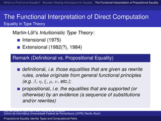 What is a Proof of an Equality? Brouwer–Heyting–Kolmogorov for Equality The Functional Interpretation of Propositional Equality N
The Functional Interpretation of Direct Computation
Equality in Type Theory
Martin-L¨of’s Intuitionistic Type Theory:
Intensional (1975)
Extensional (1982(?), 1984)
Remark (Deﬁnitional vs. Propositional Equality)
deﬁnitional, i.e. those equalities that are given as rewrite
rules, orelse originate from general functional principles
(e.g. β, η, ξ, µ, ν, etc.);
propositional, i.e. the equalities that are supported (or
otherwise) by an evidence (a sequence of substitutions
and/or rewrites)
Ruy de Queiroz (joint work with Anjolina de Oliveira)
Centro de Inform´atica Universidade Federal de Pernambuco (UFPE) Recife, Brazil
Propositional Equality, Identity Types and Computational Paths
 