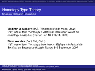 What is a Proof of an Equality? Brouwer–Heyting–Kolmogorov for Equality The Functional Interpretation of Propositional Equality N
Homotopy Type Theory
Origins of Research Programme
Vladimir Voevodsky, (IAS, Princeton) (Fields Medal 2002)
1st
(?) use of term ‘homotopy λ-calculus’: tech report Notes on
homotopy λ-calculus, (Started Jan 18, Feb 11, 2006)
Steve Awodey (Dept Phil, CMU)
1st
(?) use of term ‘homotopy type theory’: Eighty-sixth Peripatetic
Seminar on Sheaves and Logic, Nancy, 8–9 September 2007
Ruy de Queiroz (joint work with Anjolina de Oliveira)
Centro de Inform´atica Universidade Federal de Pernambuco (UFPE) Recife, Brazil
Propositional Equality, Identity Types and Computational Paths
 
