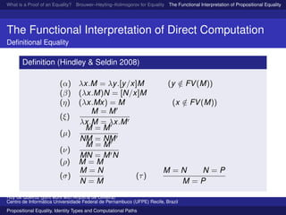 What is a Proof of an Equality? Brouwer–Heyting–Kolmogorov for Equality The Functional Interpretation of Propositional Equality N
The Functional Interpretation of Direct Computation
Deﬁnitional Equality
Deﬁnition (Hindley & Seldin 2008)
(α) λx.M = λy.[y/x]M (y /∈ FV(M))
(β) (λx.M)N = [N/x]M
(η) (λx.Mx) = M (x /∈ FV(M))
(ξ)
M = M
λx.M = λx.M
(µ)
M = M
NM = NM
(ν)
M = M
MN = M N
(ρ) M = M
(σ)
M = N
N = M
(τ)
M = N N = P
M = P
Ruy de Queiroz (joint work with Anjolina de Oliveira)
Centro de Inform´atica Universidade Federal de Pernambuco (UFPE) Recife, Brazil
Propositional Equality, Identity Types and Computational Paths
 