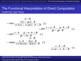 What is a Proof of an Equality? Brouwer–Heyting–Kolmogorov for Equality The Functional Interpretation of Propositional Equality N
The Functional Interpretation of Direct Computation
Intuitionistic Type Theory
→-intro
[x : A]
f(x) = g(x) : B
λx.f(x) = λx.g(x) : A → B
(ξ)
→-elim
x = y : A g : A → B
gx = gy : B
(µ)
→-elim
x : A g = h : A → B
gx = hx : B
(ν)
→-reduc
a : A
[x : A]
b(x) : B
(λx.b(x))a = b(a/x) : B
(β)
c : A → B
λx.cx = c : A → B
(η)
Ruy de Queiroz (joint work with Anjolina de Oliveira)
Centro de Inform´atica Universidade Federal de Pernambuco (UFPE) Recife, Brazil
Propositional Equality, Identity Types and Computational Paths
 