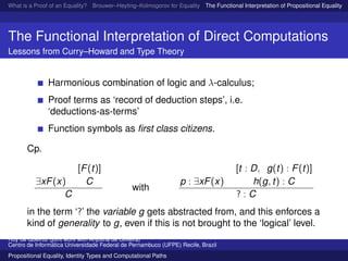 What is a Proof of an Equality? Brouwer–Heyting–Kolmogorov for Equality The Functional Interpretation of Propositional Equality N
The Functional Interpretation of Direct Computations
Lessons from Curry–Howard and Type Theory
Harmonious combination of logic and λ-calculus;
Proof terms as ‘record of deduction steps’, i.e.
‘deductions-as-terms’
Function symbols as ﬁrst class citizens.
Cp.
∃xF(x)
[F(t)]
C
C
with
p : ∃xF(x)
[t : D, g(t) : F(t)]
h(g, t) : C
? : C
in the term ‘?’ the variable g gets abstracted from, and this enforces a
kind of generality to g, even if this is not brought to the ‘logical’ level.
Ruy de Queiroz (joint work with Anjolina de Oliveira)
Centro de Inform´atica Universidade Federal de Pernambuco (UFPE) Recife, Brazil
Propositional Equality, Identity Types and Computational Paths
 